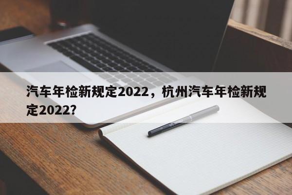 汽车年检新规定2022，杭州汽车年检新规定2022？