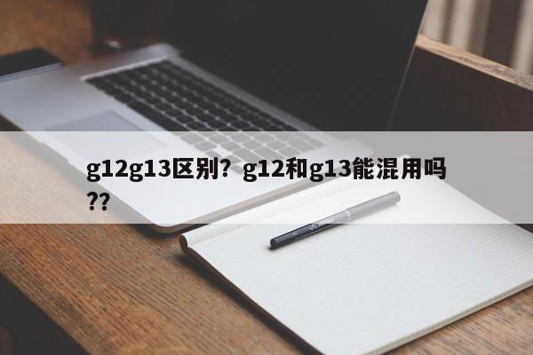 g12g13区别？g12和g13能混用吗?？